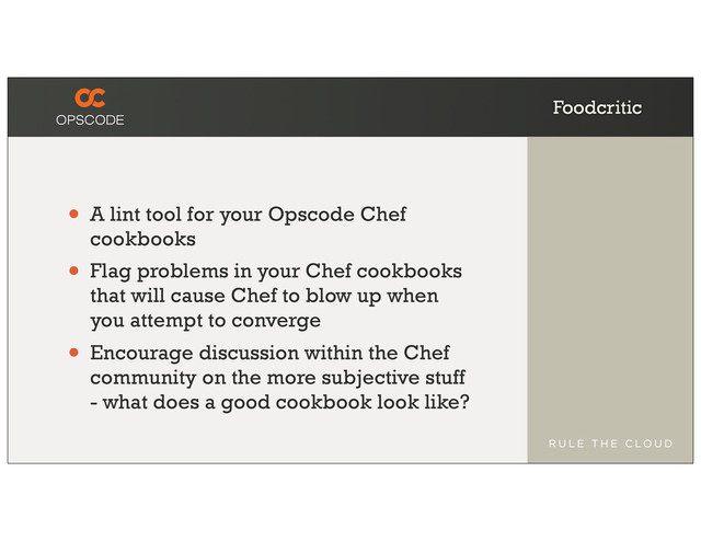 Foodcritic
• A lint tool for your Opscode Chef
cookbooks
• Flag problems in your Chef cookbooks
that will cause Chef to blow up when
you attempt to converge
• Encourage discussion within the Chef
community on the more subjective stuff
- what does a good cookbook look like?
