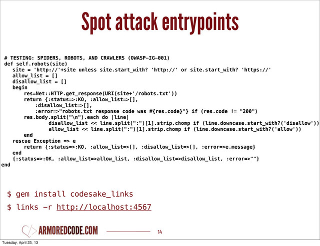 Spot attack entrypoints
14
# TESTING: SPIDERS, ROBOTS, AND CRAWLERS (OWASP-IG-001)
def self.robots(site)
site = 'http://'+site unless site.start_with? 'http://' or site.start_with? 'https://'
allow_list = []
disallow_list = []
begin
res=Net::HTTP.get_response(URI(site+'/robots.txt'))
return {:status=>:KO, :allow_list=>[],
:disallow_list=>[],
:error=>"robots.txt response code was #{res.code}"} if (res.code != "200")
res.body.split("\n").each do |line|
disallow_list << line.split(":")[1].strip.chomp if (line.downcase.start_with?('disallow'))
allow_list << line.split(":")[1].strip.chomp if (line.downcase.start_with?('allow'))
end
rescue Exception => e
return {:status=>:KO, :allow_list=>[], :disallow_list=>[], :error=>e.message}
end
{:status=>:OK, :allow_list=>allow_list, :disallow_list=>disallow_list, :error=>""}
end
$ gem install codesake_links
$ links -r http://localhost:4567
Tuesday, April 23, 13

