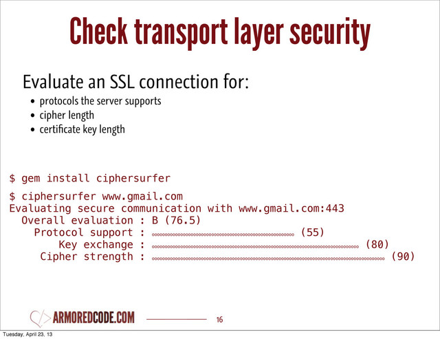 Check transport layer security
16
$ gem install ciphersurfer
$ ciphersurfer www.gmail.com
Evaluating secure communication with www.gmail.com:443
Overall evaluation : B (76.5)
Protocol support : ooooooooooooooooooooooooooooooooooooooooooooooooooooooo
(55)
Key exchange : oooooooooooooooooooooooooooooooooooooooooooooooooooooooooooooooooooooooooooooooo
(80)
Cipher strength : oooooooooooooooooooooooooooooooooooooooooooooooooooooooooooooooooooooooooooooooooooooooooo
(90)
Evaluate an SSL connection for:
• protocols the server supports
• cipher length
• certiﬁcate key length
Tuesday, April 23, 13
