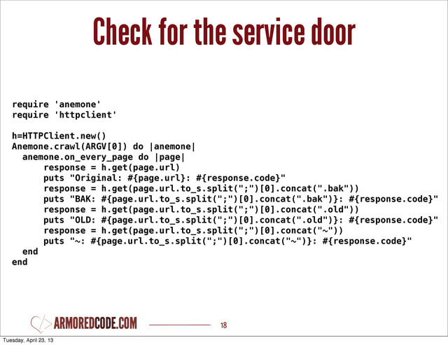 Check for the service door
18
require 'anemone'
require 'httpclient'
h=HTTPClient.new()
Anemone.crawl(ARGV[0]) do |anemone|
anemone.on_every_page do |page|
response = h.get(page.url)
puts "Original: #{page.url}: #{response.code}"
response = h.get(page.url.to_s.split(";")[0].concat(".bak"))
puts "BAK: #{page.url.to_s.split(";")[0].concat(".bak")}: #{response.code}"
response = h.get(page.url.to_s.split(";")[0].concat(".old"))
puts "OLD: #{page.url.to_s.split(";")[0].concat(".old")}: #{response.code}"
response = h.get(page.url.to_s.split(";")[0].concat("~"))
puts "~: #{page.url.to_s.split(";")[0].concat("~")}: #{response.code}"
end
end
Tuesday, April 23, 13
