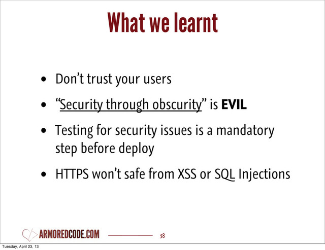 What we learnt
38
• Don’t trust your users
• “Security through obscurity” is EVIL
• Testing for security issues is a mandatory
step before deploy
• HTTPS won’t safe from XSS or SQL Injections
Tuesday, April 23, 13
