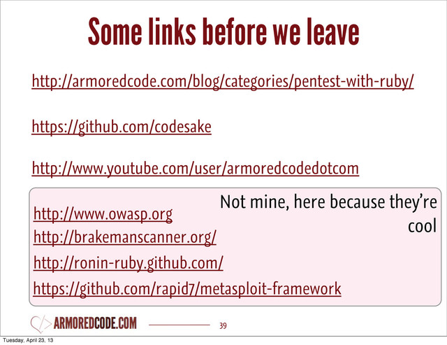 Some links before we leave
39
http://armoredcode.com/blog/categories/pentest-with-ruby/
https://github.com/codesake
http://ronin-ruby.github.com/
https://github.com/rapid7/metasploit-framework
http://www.owasp.org
http://brakemanscanner.org/
Not mine, here because they’re
cool
http://www.youtube.com/user/armoredcodedotcom
Tuesday, April 23, 13
