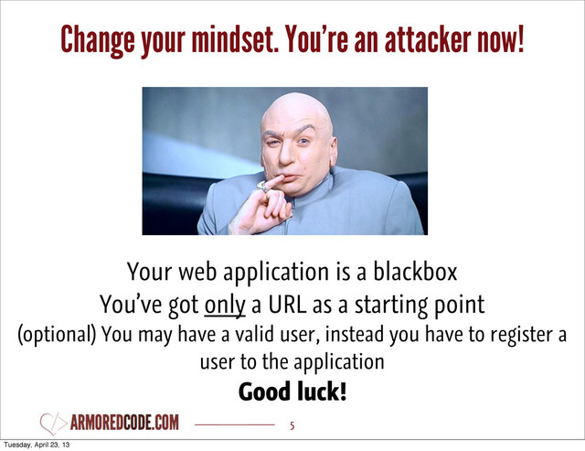 Change your mindset. You’re an attacker now!
5
Your web application is a blackbox
You’ve got only a URL as a starting point
(optional) You may have a valid user, instead you have to register a
user to the application
Good luck!
Tuesday, April 23, 13

