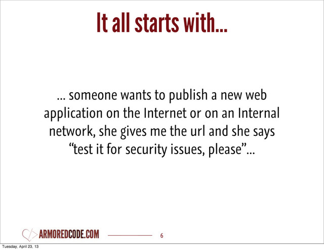 It all starts with...
6
... someone wants to publish a new web
application on the Internet or on an Internal
network, she gives me the url and she says
“test it for security issues, please”...
Tuesday, April 23, 13
