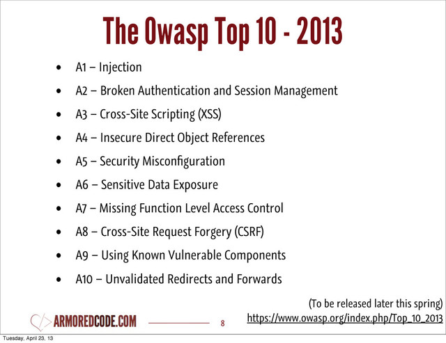 The Owasp Top 10 - 2013
8
• A1 – Injection
• A2 – Broken Authentication and Session Management
• A3 – Cross-Site Scripting (XSS)
• A4 – Insecure Direct Object References
• A5 – Security Misconﬁguration
• A6 – Sensitive Data Exposure
• A7 – Missing Function Level Access Control
• A8 – Cross-Site Request Forgery (CSRF)
• A9 – Using Known Vulnerable Components
• A10 – Unvalidated Redirects and Forwards
(To be released later this spring)
https://www.owasp.org/index.php/Top_10_2013
Tuesday, April 23, 13
