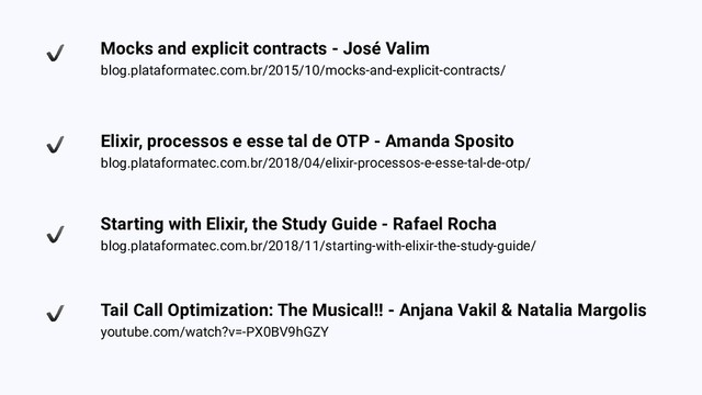 Mocks and explicit contracts - José Valim
blog.plataformatec.com.br/2015/10/mocks-and-explicit-contracts/
Elixir, processos e esse tal de OTP - Amanda Sposito
blog.plataformatec.com.br/2018/04/elixir-processos-e-esse-tal-de-otp/
Starting with Elixir, the Study Guide - Rafael Rocha
blog.plataformatec.com.br/2018/11/starting-with-elixir-the-study-guide/
Tail Call Optimization: The Musical!! - Anjana Vakil & Natalia Margolis
youtube.com/watch?v=-PX0BV9hGZY
