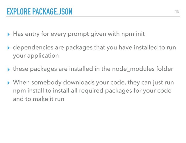 ▸ Has entry for every prompt given with npm init
▸ dependencies are packages that you have installed to run
your application
▸ these packages are installed in the node_modules folder
▸ When somebody downloads your code, they can just run
npm install to install all required packages for your code
and to make it run
EXPLORE PACKAGE.JSON 15
