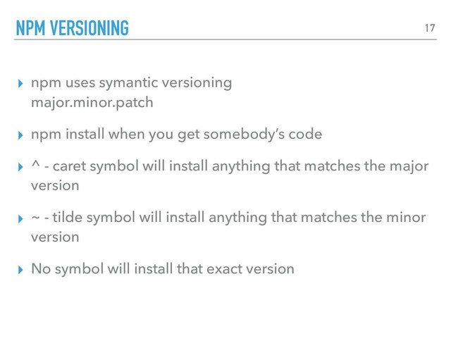 ▸ npm uses symantic versioning 
major.minor.patch
▸ npm install when you get somebody’s code
▸ ^ - caret symbol will install anything that matches the major
version
▸ ~ - tilde symbol will install anything that matches the minor
version
▸ No symbol will install that exact version
NPM VERSIONING 17
