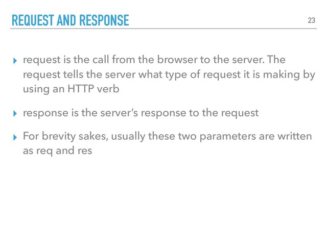 ▸ request is the call from the browser to the server. The
request tells the server what type of request it is making by
using an HTTP verb
▸ response is the server’s response to the request
▸ For brevity sakes, usually these two parameters are written
as req and res
REQUEST AND RESPONSE 23

