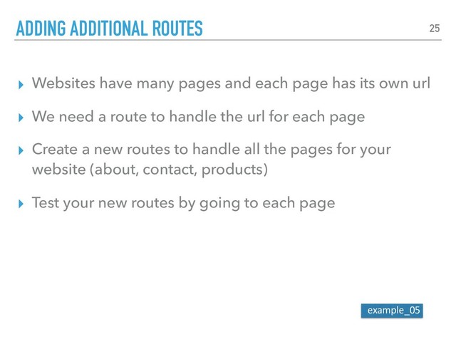 ▸ Websites have many pages and each page has its own url
▸ We need a route to handle the url for each page
▸ Create a new routes to handle all the pages for your
website (about, contact, products)
▸ Test your new routes by going to each page
ADDING ADDITIONAL ROUTES 25
example_05
