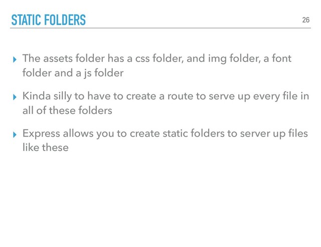 ▸ The assets folder has a css folder, and img folder, a font
folder and a js folder
▸ Kinda silly to have to create a route to serve up every ﬁle in
all of these folders
▸ Express allows you to create static folders to server up ﬁles
like these
STATIC FOLDERS 26
