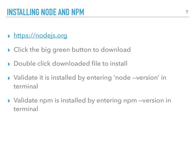 ▸ https://nodejs.org
▸ Click the big green button to download
▸ Double click downloaded ﬁle to install
▸ Validate it is installed by entering ‘node —version’ in
terminal
▸ Validate npm is installed by entering npm —version in
terminal
INSTALLING NODE AND NPM 7
