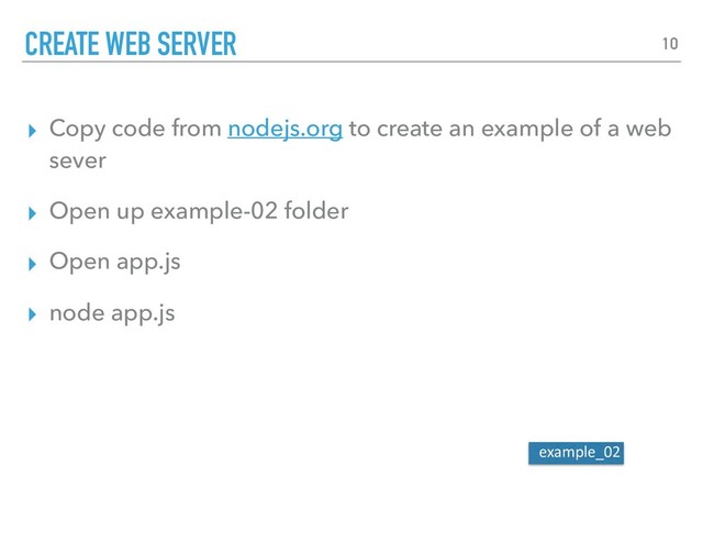 ▸ Copy code from nodejs.org to create an example of a web
sever
▸ Open up example-02 folder
▸ Open app.js
▸ node app.js
CREATE WEB SERVER 10
example_02

