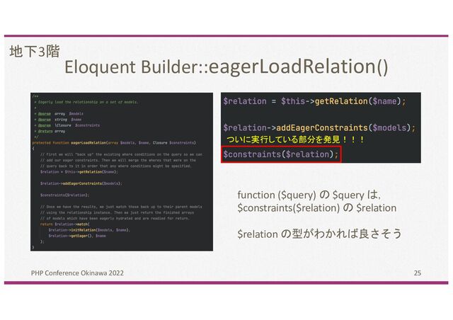 Eloquent Builder::eagerLoadRelation()
PHP Conference Okinawa 2022 25
地下3階
ついに実行している部分を発見！！！
function ($query) の $query は，
$constraints($relation) の $relation
$relation の型がわかれば良さそう
