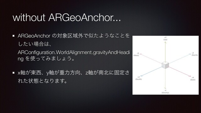 without ARGeoAnchor...
ARGeoAnchor ͷର৅۠Ҭ֎ͰࣅͨΑ͏ͳ͜ͱΛ
͍ͨ͠৔߹͸ɺ
ARConﬁguration.WorldAlignment.gravityAndHeadi
ng Λ࢖ͬͯΈ·͠ΐ͏ɻ
x͕࣠౦੢ɺy͕࣠ॏྗํ޲ɺz͕࣠ೆ๺ʹݻఆ͞
Εͨঢ়ଶͱͳΓ·͢ɻ
