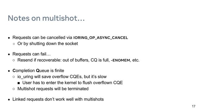 17
Notes on multishot…
● Requests can be cancelled via IORING_OP_ASYNC_CANCEL
○ Or by shutting down the socket
● Requests can fail…
○ Resend if recoverable: out of buffers, CQ is full, -ENOMEM, etc.
● Completion Queue is finite
○ io_uring will save overflow CQEs, but it’s slow
■ User has to enter the kernel to flush overflown CQE
○ Multishot requests will be terminated
● Linked requests don’t work well with multishots
