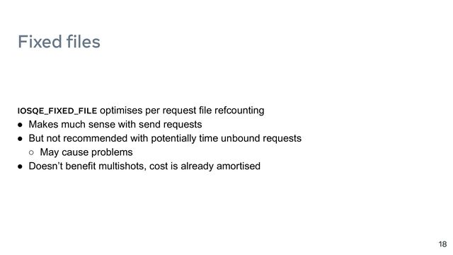 Fixed files
18
IOSQE_FIXED_FILE optimises per request file refcounting
● Makes much sense with send requests
● But not recommended with potentially time unbound requests
○ May cause problems
● Doesn’t benefit multishots, cost is already amortised
