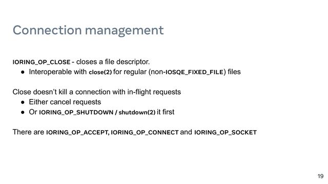 Connection management
19
IORING_OP_CLOSE - closes a file descriptor.
● Interoperable with close(2) for regular (non-IOSQE_FIXED_FILE) files
Close doesn’t kill a connection with in-flight requests
● Either cancel requests
● Or IORING_OP_SHUTDOWN / shutdown(2) it first
There are IORING_OP_ACCEPT, IORING_OP_CONNECT and IORING_OP_SOCKET
