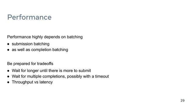 Performance
29
Performance highly depends on batching
● submission batching
● as well as completion batching
Be prepared for tradeoffs
● Wait for longer until there is more to submit
● Wait for multiple completions, possibly with a timeout
● Throughput vs latency

