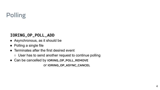 4
IORING_OP_POLL_ADD
● Asynchronous, as it should be
● Polling a single file
● Terminates after the first desired event
○ User has to send another request to continue polling
● Can be cancelled by IORING_OP_POLL_REMOVE
or IORING_OP_ASYNC_CANCEL
Polling
