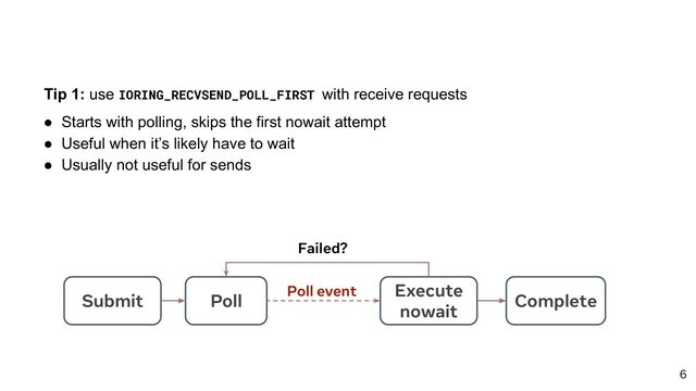 6
Tip 1: use IORING_RECVSEND_POLL_FIRST with receive requests
● Starts with polling, skips the first nowait attempt
● Useful when it’s likely have to wait
● Usually not useful for sends
Submit
Execute
nowait
Complete
Poll
Poll event
Failed?

