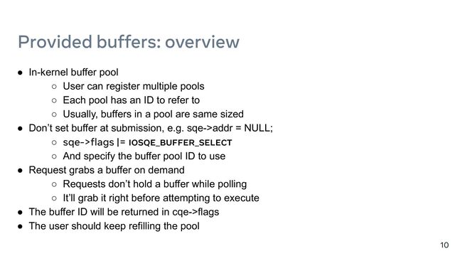 ● In-kernel buffer pool
○ User can register multiple pools
○ Each pool has an ID to refer to
○ Usually, buffers in a pool are same sized
● Don’t set buffer at submission, e.g. sqe->addr = NULL;
○ sqe->flags |= IOSQE_BUFFER_SELECT
○ And specify the buffer pool ID to use
● Request grabs a buffer on demand
○ Requests don’t hold a buffer while polling
○ It’ll grab it right before attempting to execute
● The buffer ID will be returned in cqe->flags
● The user should keep refilling the pool
10
Provided buffers: overview
