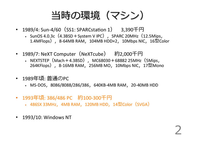 当時の環境（マシン）
•  1989/4:	  Sun-­‐4/60（SS1:	  SPARCstaIon	  1） 　3,390千円	  
ª 
SunOS	  4.0.3c（4.3BSD＋System	  V	  IPC），SPARC	  20MHz（12.5Mips，
1.4MFlops），8-­‐64MB	  RAM，104MB	  HDD×2，10Mbps	  NIC，16型Color	  
•  1989/7:	  NeXT	  Computer（NeXTcube） 　約2,000千円	  
ª 
NEXTSTEP（Mach＋4.3BSD），MC68030＋68882	  25MHz（5Mips，
264KFlops），8-­‐16MB	  RAM，256MB	  MO，10Mbps	  NIC，17型Mono	  
•  1989年年頃:	  普通のPC	  
ª 
MS-­‐DOS，8086/8088/286/386，640KB-­‐4MB	  RAM，20-­‐40MB	  HDD	  
•  1993年年頃:	  386/486	  PC 　約100-­‐300千円	  
ª 
486SX	  33MHz，4MB	  RAM，120MB	  HDD，14型Color（SVGA）	  
•  1993/10:	  Windows	  NT
2
