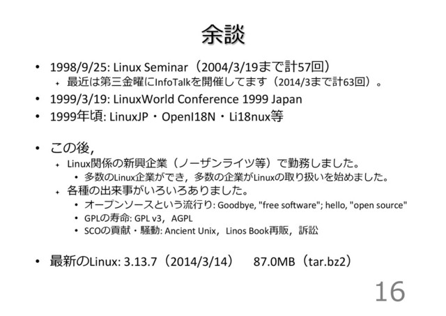 余談
•  1998/9/25:	  Linux	  Seminar（2004/3/19まで計57回）	  
ª 
最近は第三⾦金金曜にInfoTalkを開催してます（2014/3まで計63回）。	  
•  1999/3/19:	  LinuxWorld	  Conference	  1999	  Japan	  
•  1999年年頃:	  LinuxJP・OpenI18N・Li18nux等	  
•  この後，	  
ª 
Linux関係の新興企業（ノーザンライツ等）で勤務しました。	  
•  多数のLinux企業ができ，多数の企業がLinuxの取り扱いを始めました。	  
ª 
各種の出来事がいろいろありました。	  
•  オープンソースという流流⾏行行り:	  Goodbye,	  "free	  sogware";	  hello,	  "open	  source"	  
•  GPLの寿命:	  GPL	  v3，AGPL	  
•  SCOの貢献・騒動:	  Ancient	  Unix，Linos	  Book再販，訴訟	  
•  最新のLinux:	  3.13.7（2014/3/14） 　87.0MB（tar.bz2） 　	  
16
