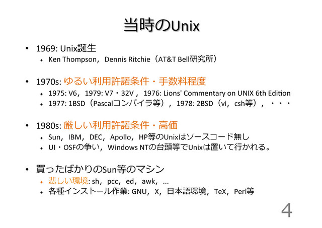 当時のUnix
•  1969:	  Unix誕⽣生	  
ª 
Ken	  Thompson，Dennis	  Ritchie（AT&T	  Bell研究所）	  
•  1970s:	  ゆるい利利⽤用許諾諾条件・⼿手数料料程度度	  
ª 
1975:	  V6，1979:	  V7・32V	  ，1976:	  Lions'	  Commentary	  on	  UNIX	  6th	  EdiIon	  
ª 
1977:	  1BSD（Pascalコンパイラ等），1978:	  2BSD（vi，csh等），・・・	  
•  1980s:	  厳しい利利⽤用許諾諾条件・⾼高価	  
ª 
Sun，IBM，DEC，Apollo，HP等のUnixはソースコード無し	  
ª 
UI・OSFの争い，Windows	  NTの台頭等でUnixは置いて⾏行行かれる。	  
•  買ったばかりのSun等のマシン	  
ª 
悲しい環境:	  sh，pcc，ed，awk，...	  
ª 
各種インストール作業:	  GNU，X，⽇日本語環境，TeX，Perl等
4
