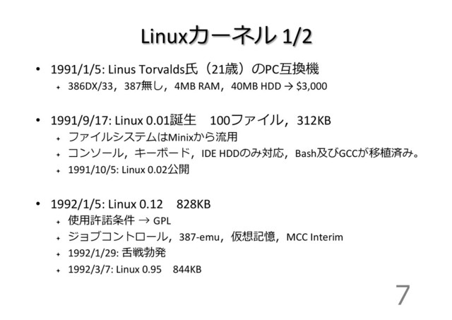 Linuxカーネル	  1/2
•  1991/1/5:	  Linus	  Torvalds⽒氏（21歳）のPC互換機	  
ª 
386DX/33，387無し，4MB	  RAM，40MB	  HDD	  →	  $3,000	  
•  1991/9/17:	  Linux	  0.01誕⽣生 　100ファイル，312KB	  
ª 
ファイルシステムはMinixから流流⽤用	  
ª 
コンソール，キーボード，IDE	  HDDのみ対応，Bash及びGCCが移植済み。
ª 
1991/10/5:	  Linux	  0.02公開	  
•  1992/1/5:	  Linux	  0.12 　828KB	  
ª 
使⽤用許諾諾条件  →  GPL	  
ª 
ジョブコントロール，387-­‐emu，仮想記憶，MCC	  Interim	  
ª 
1992/1/29:	  ⾆舌戦勃発	  
ª 
1992/3/7:	  Linux	  0.95 　844KB	  
7
