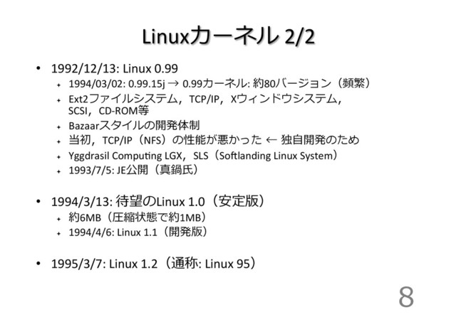 Linuxカーネル	  2/2
•  1992/12/13:	  Linux	  0.99
ª 
1994/03/02:	  0.99.15j	  →  0.99カーネル:	  約80バージョン（頻繁）
ª 
Ext2ファイルシステム，TCP/IP，Xウィンドウシステム，
SCSI，CD-­‐ROM等
ª 
Bazaarスタイルの開発体制
ª 
当初，TCP/IP（NFS）の性能が悪かった  ←  独⾃自開発のため
ª 
Yggdrasil	  CompuIng	  LGX，SLS（Soglanding	  Linux	  System）
ª 
1993/7/5:	  JE公開（真鍋⽒氏）	  
•  1994/3/13:	  待望のLinux	  1.0（安定版） 　	  
ª 
約6MB（圧縮状態で約1MB）
ª 
1994/4/6:	  Linux	  1.1（開発版）	  
•  1995/3/7:	  Linux	  1.2（通称:	  Linux	  95）	  
8
