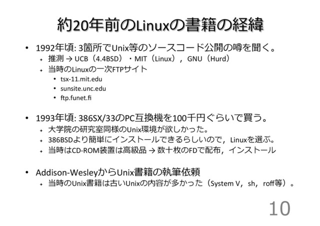 約20年年前のLinuxの書籍の経緯
•  1992年年頃:	  3箇所でUnix等のソースコード公開の噂を聞く。	  
ª 
推測	  →	  UCB（4.4BSD）・MIT（Linux），GNU（Hurd）	  
ª 
当時のLinuxの⼀一次FTPサイト	  
•  tsx-­‐11.mit.edu	  
•  sunsite.unc.edu	  
•  gp.funet.ﬁ	  
•  1993年年頃:	  386SX/33のPC互換機を100千円ぐらいで買う。	  
ª 
⼤大学院の研究室同様のUnix環境が欲しかった。	  
ª 
386BSDより簡単にインストールできるらしいので，Linuxを選ぶ。	  
ª 
当時はCD-­‐ROM装置は⾼高級品	  →	  数⼗十枚のFDで配布，インストール	  
•  Addison-­‐WesleyからUnix書籍の執筆依頼	  
ª 
当時のUnix書籍は古いUnixの内容が多かった（System	  V，sh，roﬀ等）。	  
10
