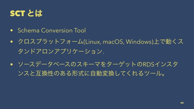 SCT ͱ͸
• Schema Conversion Tool
• ΫϩεϓϥοτϑΥʔϜ(Linux, macOS, Windows)্Ͱಈ͘ε
λϯυΞϩϯΞϓϦέʔγϣϯ.
• ιʔεσʔλϕʔεͷεΩʔϚΛλʔήοτͷRDSΠϯελ
ϯεͱޓ׵ੑͷ͋Δܗࣜʹࣗಈม׵ͯ͘͠ΕΔπʔϧɻ
43
