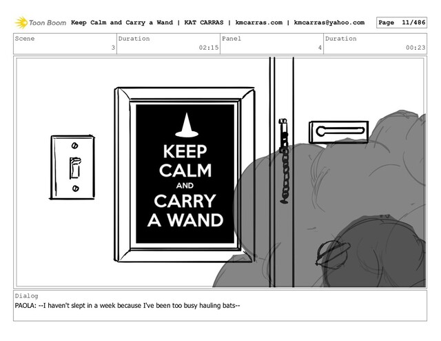 Scene
3
Duration
02:15
Panel
4
Duration
00:23
Dialog
PAOLA: --I haven't slept in a week because I've been too busy hauling bats--
Keep Calm and Carry a Wand | KAT CARRAS | kmcarras.com | kmcarras@yahoo.com Page 11/486
