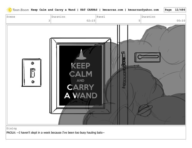 Scene
3
Duration
02:15
Panel
5
Duration
00:10
Dialog
PAOLA: --I haven't slept in a week because I've been too busy hauling bats--
Keep Calm and Carry a Wand | KAT CARRAS | kmcarras.com | kmcarras@yahoo.com Page 12/486
