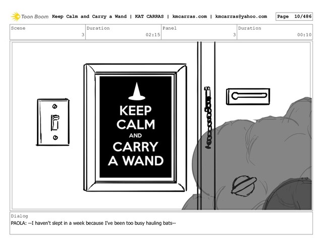 Scene
3
Duration
02:15
Panel
3
Duration
00:10
Dialog
PAOLA: --I haven't slept in a week because I've been too busy hauling bats--
Keep Calm and Carry a Wand | KAT CARRAS | kmcarras.com | kmcarras@yahoo.com Page 10/486
