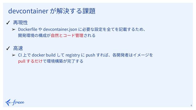 　
8
✓ 再現性
➢ Dockerﬁle や devcontainer.json に必要な設定を全てを記載するため、
開発環境の構成が⾃然とコード管理される
✓ ⾼速
➢ CI 上で docker build して registry に push すれば、各開発者はイメージを
pull するだけで環境構築が完了する
devcontainer が解決する課題

