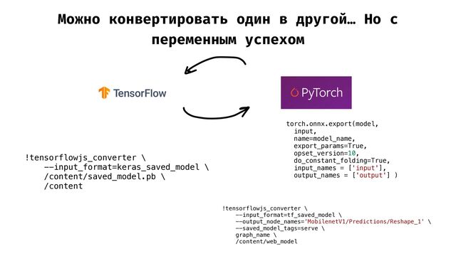 Можно конвертировать один в другой… Но с
переменным успехом
!tensorflowjs_converter \


--input_format=keras_saved_model \


/content/saved_model.pb \


/content


torch.onnx.export(model,


input,


name=model_name,


export_params=True,


opset_version=10,


do_constant_folding=True,


input_names = ['input'],


output_names = ['output'] )


!tensorflowjs_converter \


--input_format=tf_saved_model \


--output_node_names='MobilenetV1/Predictions/Reshape_1' \


--saved_model_tags=serve \


graph_name \


/content/web_model



