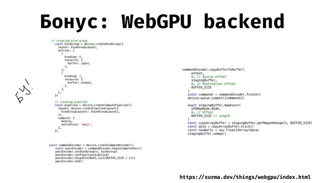 Бонус: WebGPU backend
// creating bind group


const bindGroup = device.createBindGroup({


layout: bindGroupLayout,


entries: [


{


binding: 0,


resource: {


buffer: input,


},


},


{


binding: 1,


resource: {


buffer: output,


},


},


],


})


// creating pipeline


const pipeline = device.createComputePipeline({


layout: device.createPipelineLayout({


bindGroupLayouts: [bindGroupLayout],


}),


compute: {


module,


entryPoint: 'main',


},


})


const commandEncoder = device.createCommandEncoder()


const passEncoder = commandEncoder.beginComputePass()


passEncoder.setBindGroup(0, bindGroup)


passEncoder.setPipeline(pipeline)


passEncoder.dispatch(Math.ceil(BUFFER_SIZE / 64))


passEncoder.end()


commandEncoder.copyBufferToBuffer(


output,


0, // Source offset


stagingBuffer,


0, // Destination offset


BUFFER_SIZE


)


const commands = commandEncoder.finish()


device.queue.submit([commands])


await stagingBuffer.mapAsync(


GPUMapMode.READ,


0, // Offset


BUFFER_SIZE // Length


)


const copyArrayBuffer = stagingBuffer.getMappedRange(0, BUFFER_SIZE)


const data = copyArrayBuffer.slice()


const newBalls = new Float32Array(data)


stagingBuffer.unmap()


https:
/ /
surma.dev/things/webgpu/index.html
