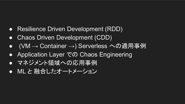 ● Resilience Driven Development (RDD)
● Chaos Driven Development (CDD)
● (VM → Container →) Serverless への適用事例
● Application Layer での Chaos Engineering
● マネジメント領域への応用事例
● ML と 融合したオートメーション
