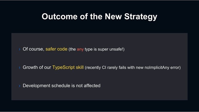 Outcome of the New Strategy
› Growth of our TypeScript skill (recently CI rarely fails with new noImplicitAny error)
› Development schedule is not affected
› Of course, safer code (the any type is super unsafe!)
