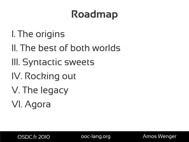 Roadmap
I. The origins
II. The best of both worlds
III. Syntactic sweets
IV. Rocking out
V. The legacy
VI. Agora
OSDC.fr 2010 ooc-lang.org Amos Wenger
