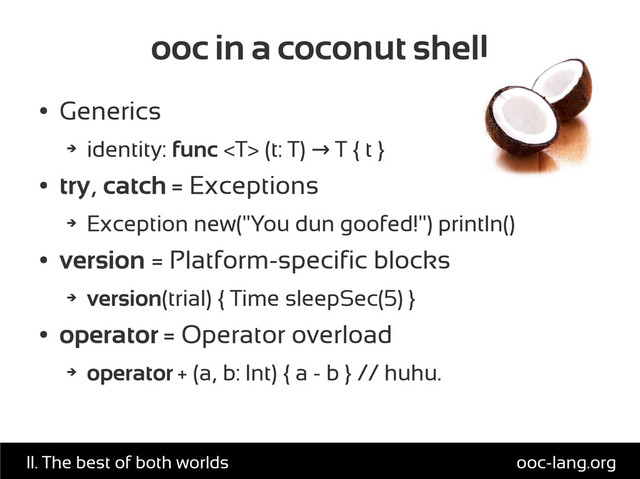 ooc in a coconut shell
●
Generics
➔
identity: func  (t: T) T { t }
→
●
try, catch = Exceptions
➔
Exception new("You dun goofed!") println()
●
version = Platform-specific blocks
➔
version(trial) { Time sleepSec(5) }
●
operator = Operator overload
➔
operator + (a, b: Int) { a - b } // huhu.
ooc-lang.org
II. The best of both worlds
