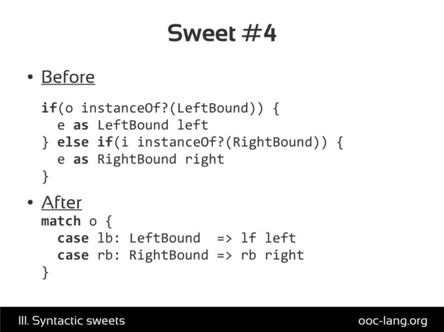 Sweet #4
●
Before
if(o instanceOf?(LeftBound)) {
e as LeftBound left
} else if(i instanceOf?(RightBound)) {
e as RightBound right
}
●
After
match o {
case lb: LeftBound => lf left
case rb: RightBound => rb right
}
ooc-lang.org
III. Syntactic sweets
