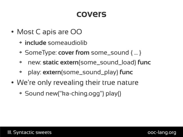 covers
●
Most C apis are OO
➔
include someaudiolib
➔
SomeType: cover from some_sound { ... }
➔
new: static extern(some_sound_load) func
➔
play: extern(some_sound_play) func
●
We're only revealing their true nature
➔
Sound new("ka-ching.ogg") play()
ooc-lang.org
III. Syntactic sweets
