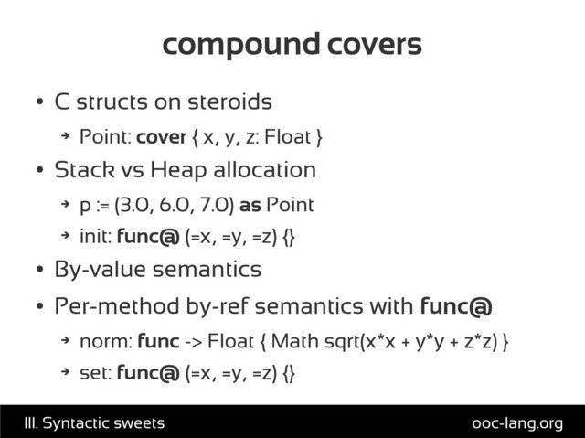 compound covers
●
C structs on steroids
➔
Point: cover { x, y, z: Float }
●
Stack vs Heap allocation
➔
p := (3.0, 6.0, 7.0) as Point
➔
init: func@ (=x, =y, =z) {}
●
By-value semantics
●
Per-method by-ref semantics with func@
➔
norm: func -> Float { Math sqrt(x*x + y*y + z*z) }
➔
set: func@ (=x, =y, =z) {}
ooc-lang.org
III. Syntactic sweets
