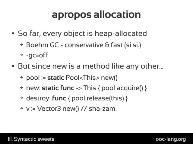 apropos allocation
●
So far, every object is heap-allocated
➔
Boehm GC - conservative & fast (si si.)
➔
-gc=off
●
But since new is a method like any other...
➔
pool := static Pool new()
➔
new: static func -> This { pool acquire() }
➔
destroy: func { pool release(this) }
➔
v := Vector3 new() // sha-zam.
ooc-lang.org
III. Syntactic sweets
