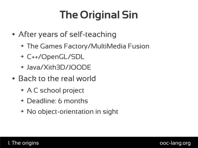 The Original Sin
●
After years of self-teaching
➔
The Games Factory/MultiMedia Fusion
➔
C++/OpenGL/SDL
➔
Java/Xith3D/JOODE
●
Back to the real world
➔
A C school project
➔
Deadline: 6 months
➔
No object-orientation in sight
ooc-lang.org
I. The origins
