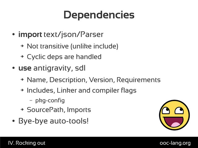 Dependencies
●
import text/json/Parser
➔
Not transitive (unlike include)
➔
Cyclic deps are handled
●
use antigravity, sdl
➔
Name, Description, Version, Requirements
➔
Includes, Linker and compiler flags
– pkg-config
➔
SourcePath, Imports
●
Bye-bye auto-tools!
ooc-lang.org
IV. Rocking out
