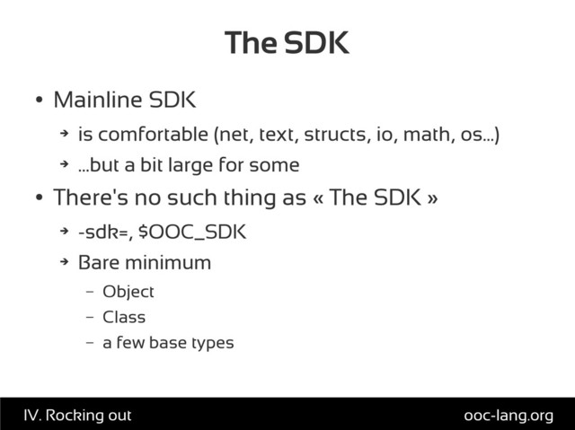 The SDK
●
Mainline SDK
➔
is comfortable (net, text, structs, io, math, os...)
➔
...but a bit large for some
●
There's no such thing as « The SDK »
➔
-sdk=, $OOC_SDK
➔
Bare minimum
– Object
– Class
– a few base types
ooc-lang.org
IV. Rocking out
